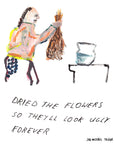 Em Jon-Michael Frank brings you the "Dry Flowers" art print. This 8 x 10 in. piece captures the essence of the artist's signature wry and dark humor, exploring themes of mental health, relationships, and the absurd. Perfect for those seeking conversation starters or an alternative to the usual saccharine gifts. Proudly printed in Austin in collaboration with local small businesses, this affordable art piece is bound to add a unique touch to your wall decor.